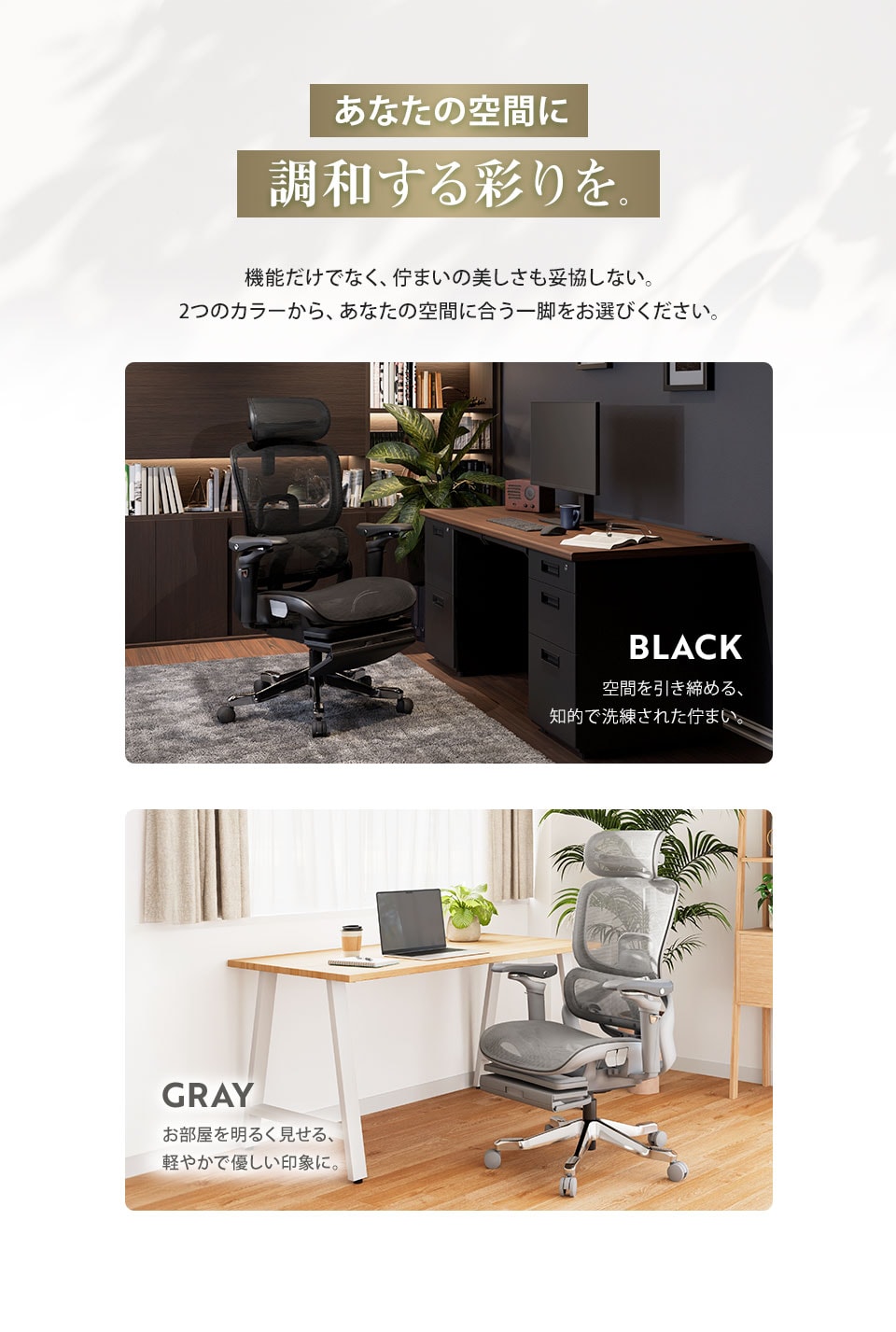 あなたの空間に調和する彩りを。空間を引き締める、知的で洗練された佇まいのブラック。お部屋を明るく見せる、軽やかで優しい印象のグレー。使いやすい2色展開です。