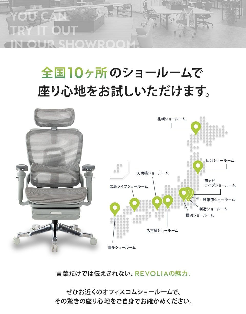 全国11か所のショールームで座り心地をお試しいただけます。言葉だけでは伝えきれない、REVOLIAの魅力。ぜひお近くのオフィスコムショールームで、その驚きの座り心地をご自身でお確かめください。