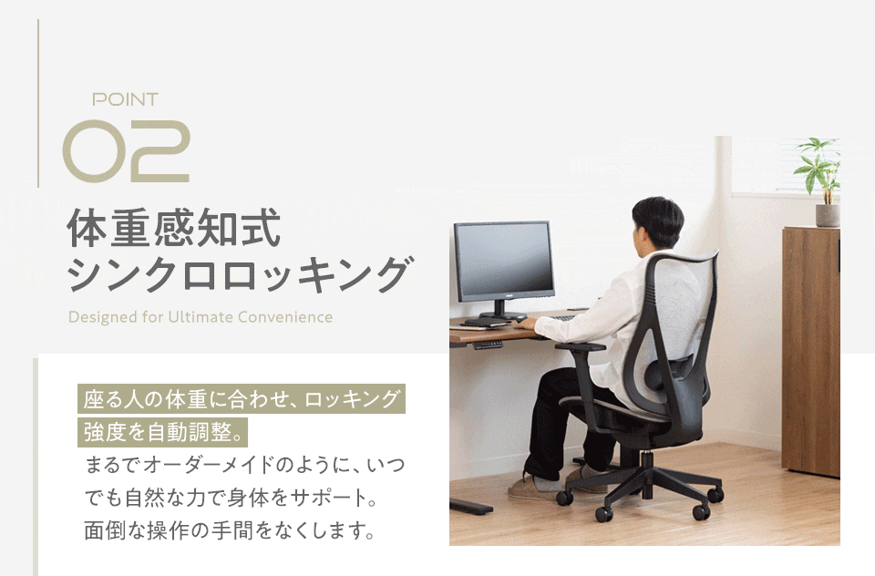 ポイント2、体重感知式シンクロロッキング。座る人の体重に合わせ、ロッキング強度を自動調整。まるでオーダーメイドのように、いつでも自然な力で身体をサポート。面倒な操作の手間をなくします。