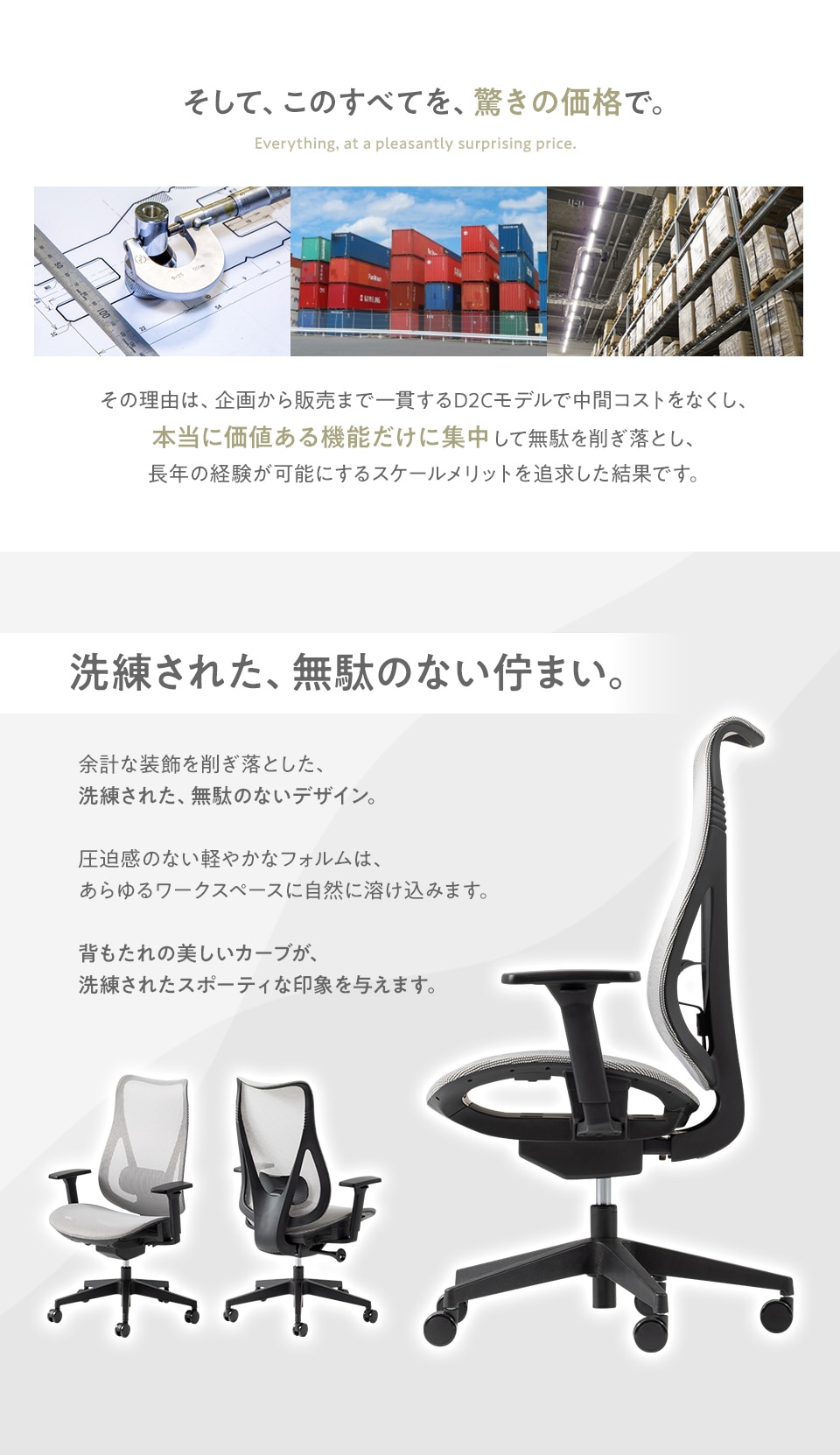 このすべてを驚きの価格で。本当に価値ある機能だけに集中して無駄を削ぎ落した、企画から販売まで一貫したD2Cモデル。さらに余計な装飾を削ぎ落した、洗練された無駄のないデザインもポイント。